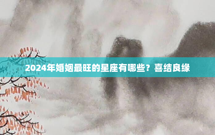 2024年婚姻最旺的星座有哪些？喜结良缘