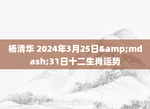 杨清华 2024年3月25日&mdash;31日十二生肖运势