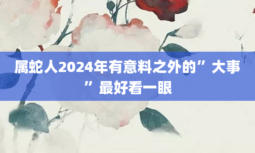 属蛇人2024年有意料之外的”大事”最好看一眼