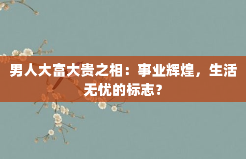男人大富大贵之相：事业辉煌，生活无忧的标志？