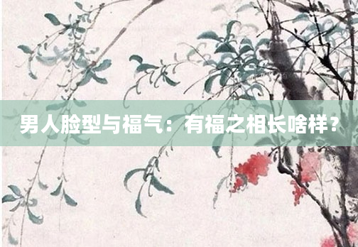 男人脸型与福气：有福之相长啥样？