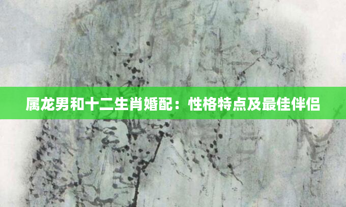 属龙男和十二生肖婚配：性格特点及最佳伴侣