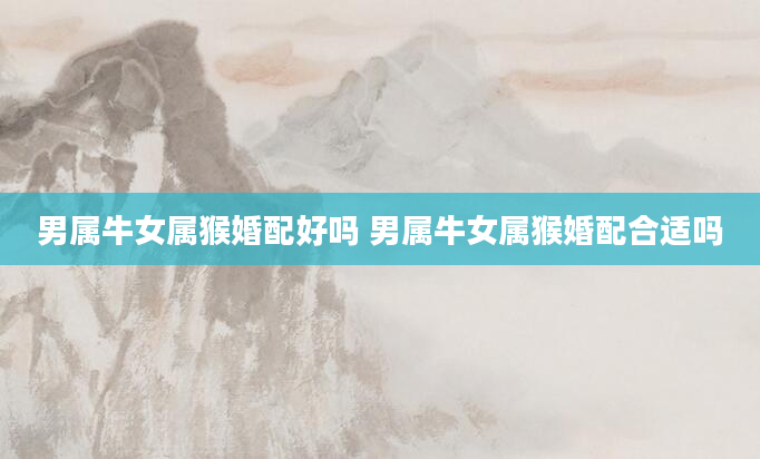 男属牛女属猴婚配好吗 男属牛女属猴婚配合适吗