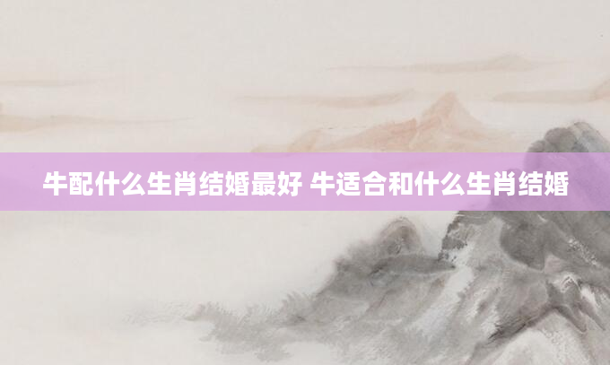 牛配什么生肖结婚最好 牛适合和什么生肖结婚