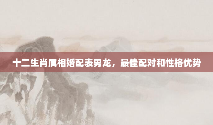 十二生肖属相婚配表男龙，最佳配对和性格优势