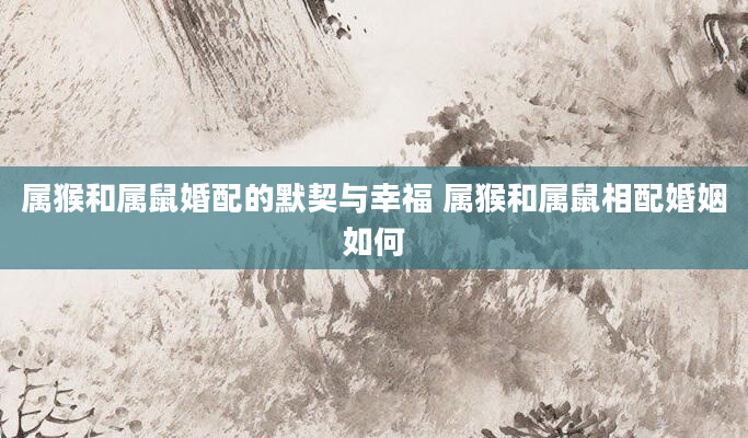 属猴和属鼠婚配的默契与幸福 属猴和属鼠相配婚姻如何