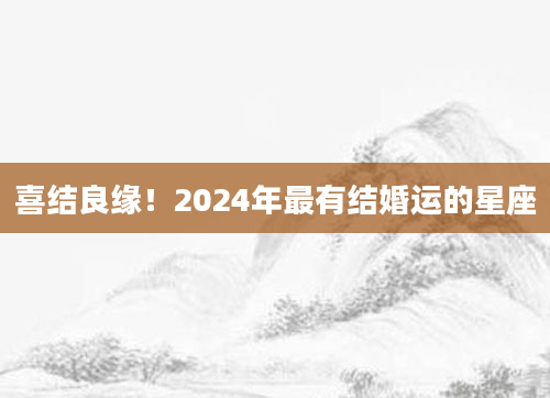 喜结良缘！2024年最有结婚运的星座