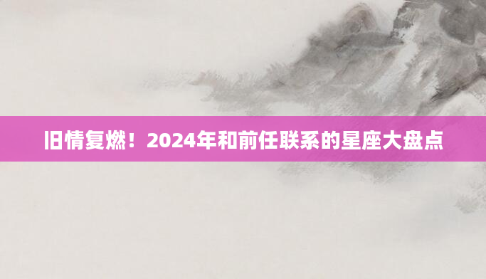 旧情复燃！2024年和前任联系的星座大盘点