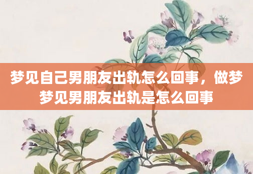 梦见自己男朋友出轨怎么回事，做梦梦见男朋友出轨是怎么回事