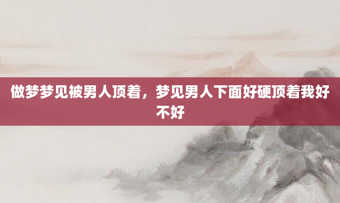做梦梦见被男人顶着，梦见男人下面好硬顶着我好不好