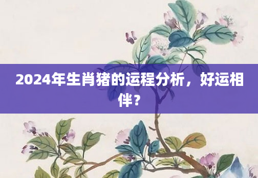 2024年生肖猪的运程分析，好运相伴？