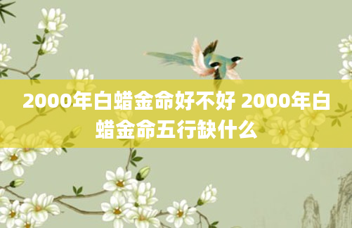2000年白蜡金命好不好 2000年白蜡金命五行缺什么