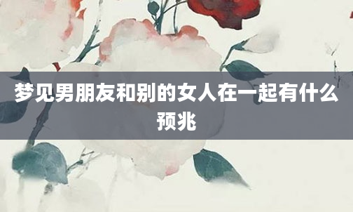 梦见男朋友和别的女人在一起有什么预兆