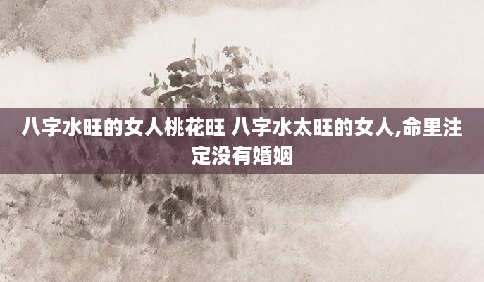 八字水旺的女人桃花旺 八字水太旺的女人,命里注定没有婚姻