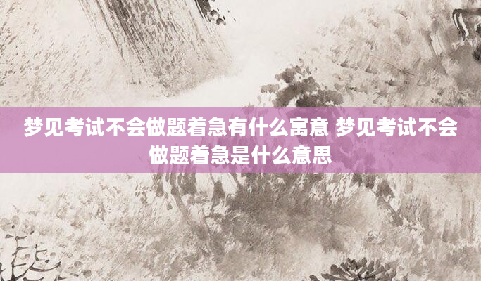 梦见考试不会做题着急有什么寓意 梦见考试不会做题着急是什么意思
