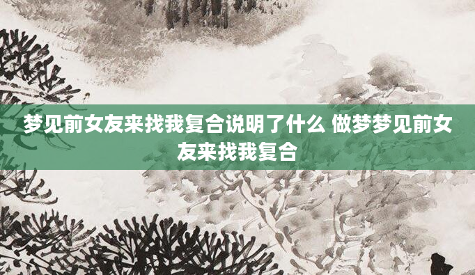 梦见前女友来找我复合说明了什么 做梦梦见前女友来找我复合