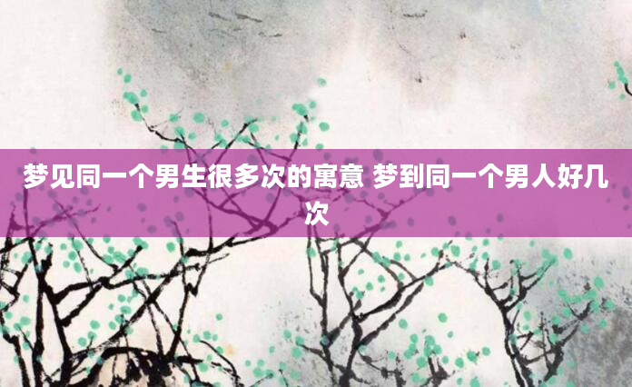 梦见同一个男生很多次的寓意 梦到同一个男人好几次