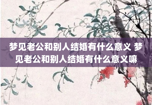 梦见老公和别人结婚有什么意义 梦见老公和别人结婚有什么意义嘛