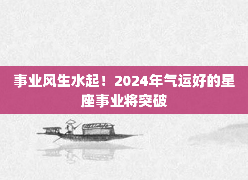 事业风生水起！2024年气运好的星座事业将突破