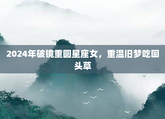2024年破镜重圆星座女，重温旧梦吃回头草