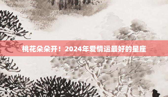 桃花朵朵开！2024年爱情运最好的星座