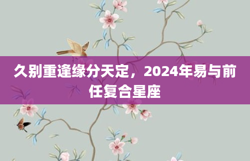 久别重逢缘分天定，2024年易与前任复合星座