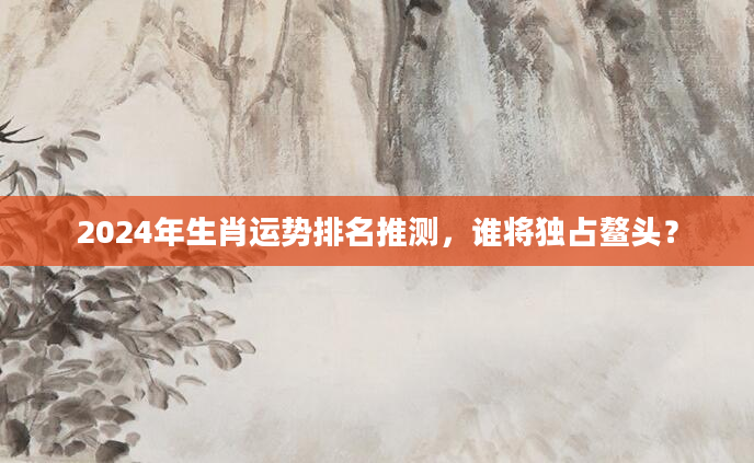 2024年生肖运势排名推测，谁将独占鳌头？