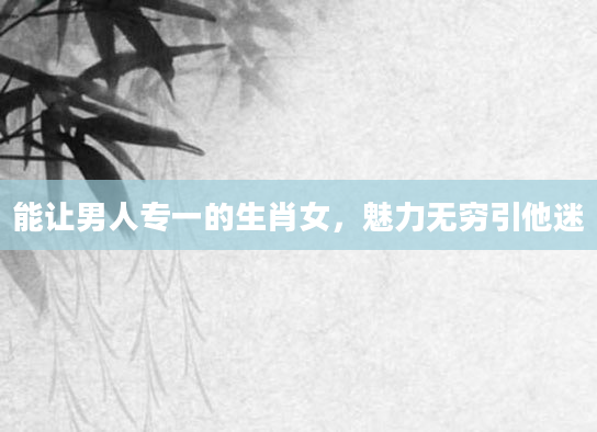 能让男人专一的生肖女，魅力无穷引他迷