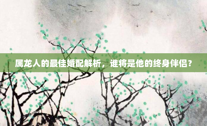 属龙人的最佳婚配解析，谁将是他的终身伴侣？