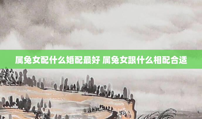 属兔女配什么婚配最好 属兔女跟什么相配合适