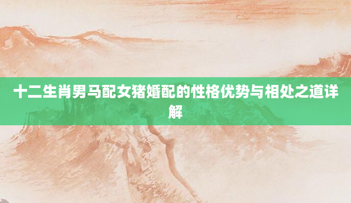 十二生肖男马配女猪婚配的性格优势与相处之道详解