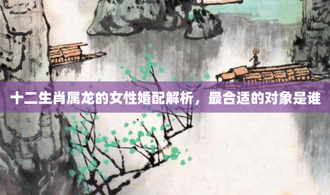 十二生肖属龙的女性婚配解析，最合适的对象是谁