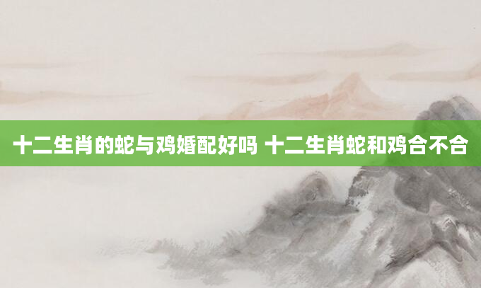 十二生肖的蛇与鸡婚配好吗 十二生肖蛇和鸡合不合