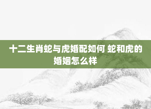 十二生肖蛇与虎婚配如何 蛇和虎的婚姻怎么样