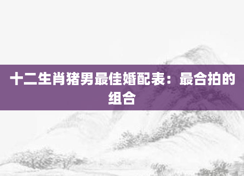 十二生肖猪男最佳婚配表：最合拍的组合