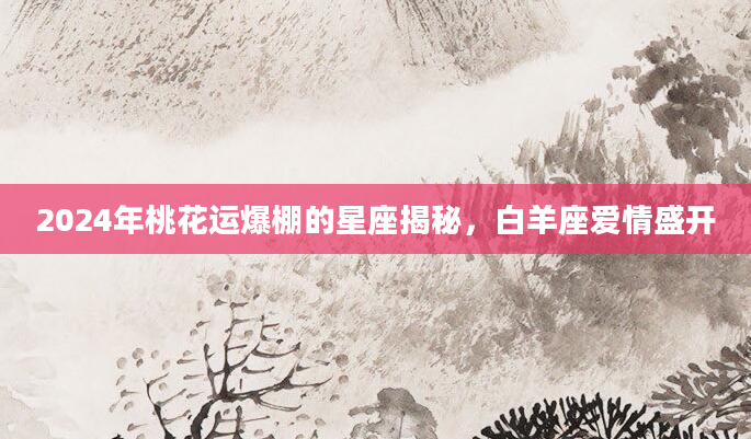 2024年桃花运爆棚的星座揭秘，白羊座爱情盛开