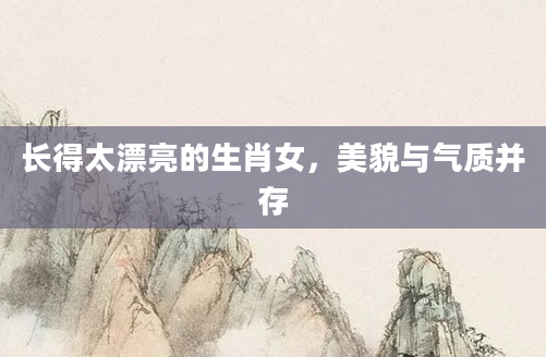 长得太漂亮的生肖女，美貌与气质并存