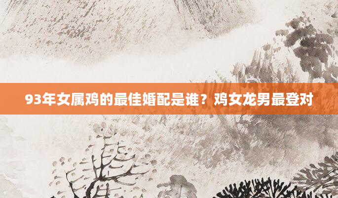 93年女属鸡的最佳婚配是谁？鸡女龙男最登对