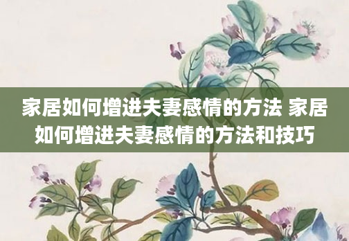 家居如何增进夫妻感情的方法 家居如何增进夫妻感情的方法和技巧
