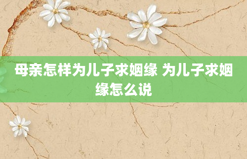 母亲怎样为儿子求姻缘 为儿子求姻缘怎么说
