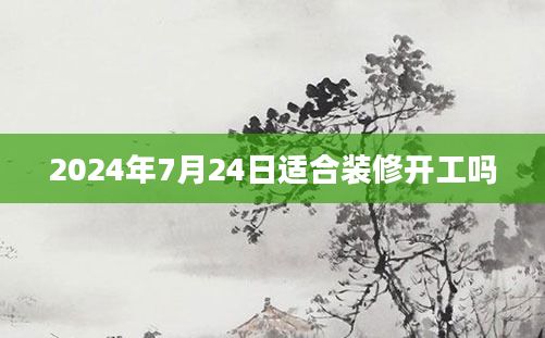 2024年7月24日适合装修开工吗