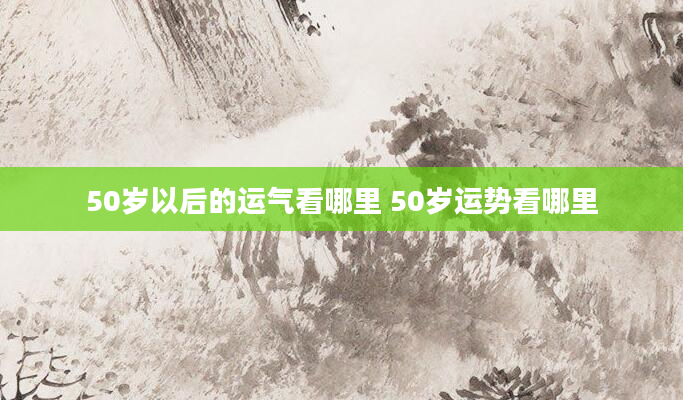 50岁以后的运气看哪里 50岁运势看哪里