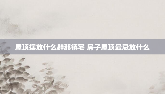 屋顶摆放什么辟邪镇宅 房子屋顶最忌放什么