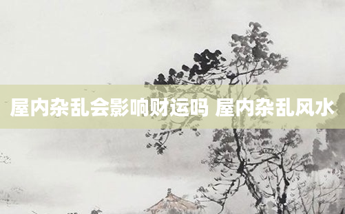 屋内杂乱会影响财运吗 屋内杂乱风水