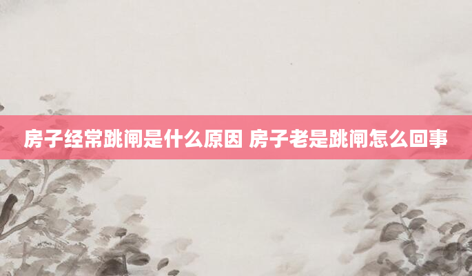 房子经常跳闸是什么原因 房子老是跳闸怎么回事