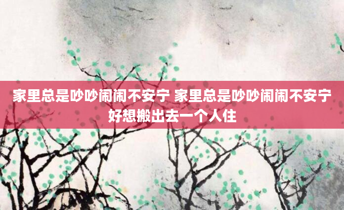 家里总是吵吵闹闹不安宁 家里总是吵吵闹闹不安宁好想搬出去一个人住