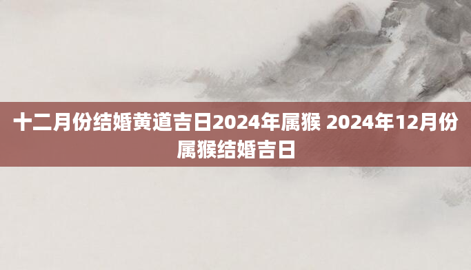 十二月份结婚黄道吉日2024年属猴 2024年12月份属猴结婚吉日
