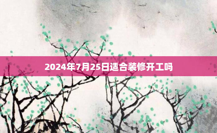 2024年7月25日适合装修开工吗