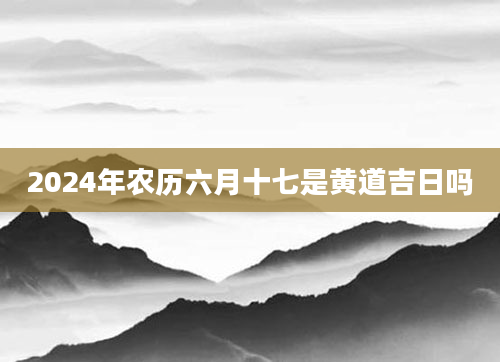 2024年农历六月十七是黄道吉日吗