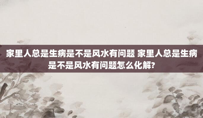 家里人总是生病是不是风水有问题 家里人总是生病是不是风水有问题怎么化解?